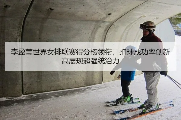 李盈莹世界女排联赛得分榜领衔，扣球成功率创新高展现超强统治力